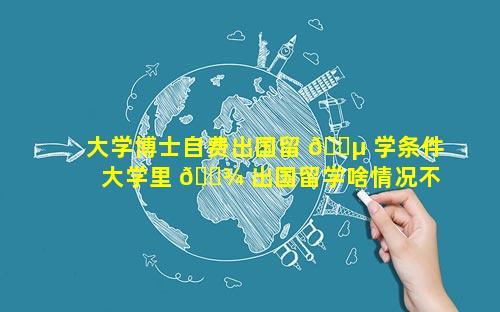 大学博士自费出国留 🌵 学条件 大学里 🌾 出国留学啥情况不需要自费
